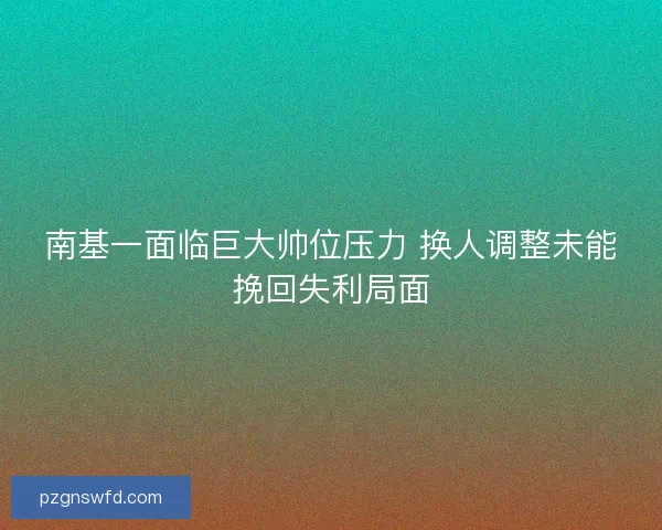 南基一面临巨大帅位压力 换人调整未能挽回失利局面