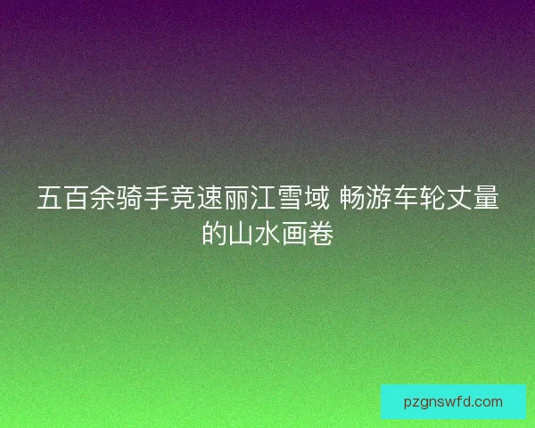 五百余骑手竞速丽江雪域 畅游车轮丈量的山水画卷