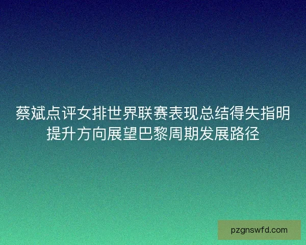 蔡斌点评女排世界联赛表现总结得失指明提升方向展望巴黎周期发展路径