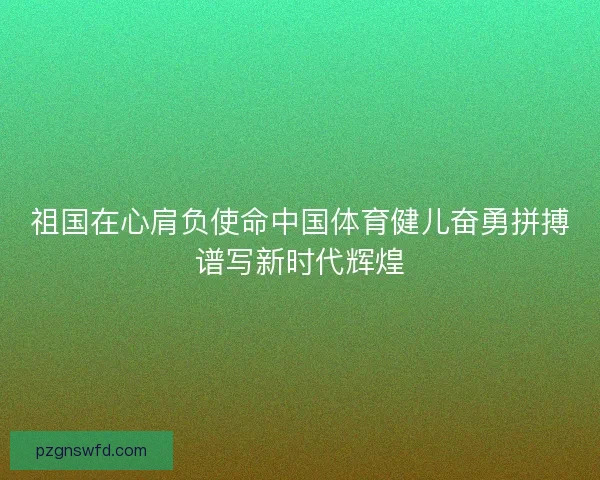 祖国在心肩负使命中国体育健儿奋勇拼搏谱写新时代辉煌