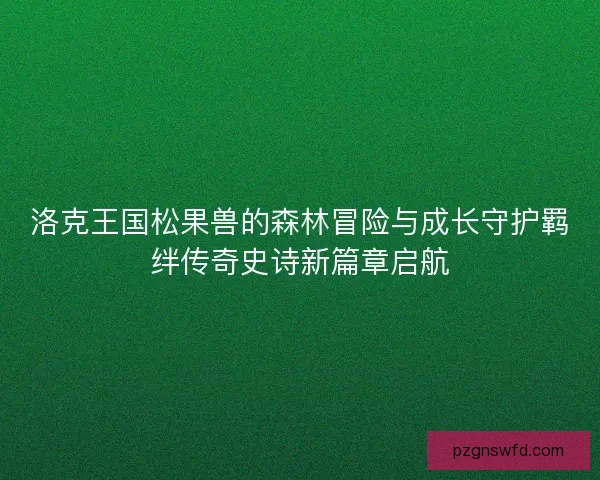 洛克王国松果兽的森林冒险与成长守护羁绊传奇史诗新篇章启航