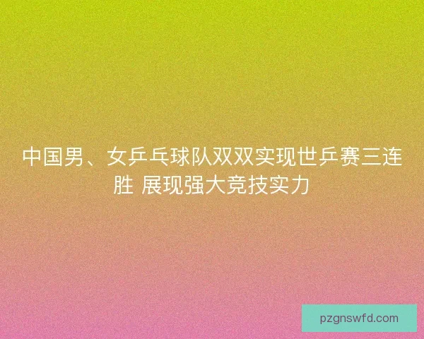 中国男、女乒乓球队双双实现世乒赛三连胜 展现强大竞技实力